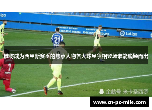 谁将成为西甲新赛季的焦点人物各大球星争相登场谁能脱颖而出