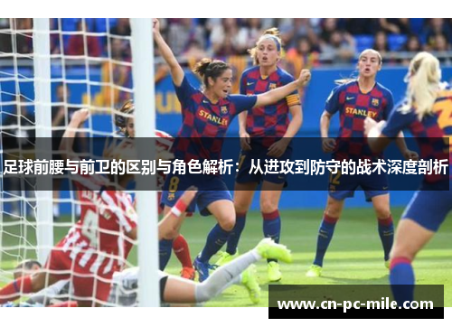 足球前腰与前卫的区别与角色解析:从进攻到防守的战术深度剖析 足球前腰与前卫的区别与角色解析:从进攻到防守的战术深度剖析