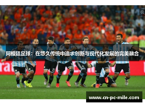 阿根廷足球：在悠久传统中追求创新与现代化发展的完美融合