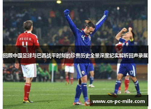 回顾中国足球与巴西战平时刻的珍贵历史全景深度纪实解析回声录展