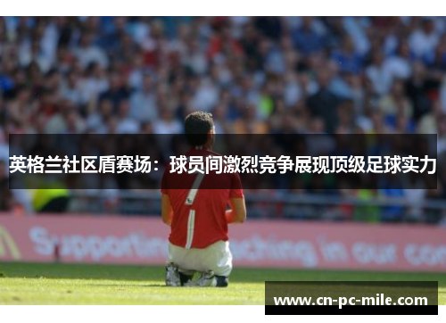 英格兰社区盾赛场:球员间激烈竞争展现顶级足球实力 英格兰社区盾赛场:球员间激烈竞争展现顶级足球实力