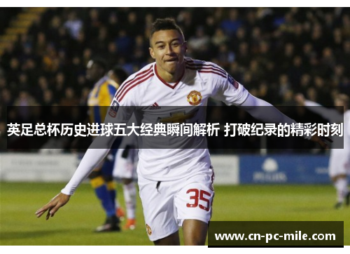英足总杯历史进球五大经典瞬间解析 打破纪录的精彩时刻 英足总杯历史进球五大经典瞬间解析 打破纪录的精彩时刻