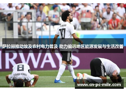萨拉赫推动埃及农村电力普及 助力偏远地区能源发展与生活改善