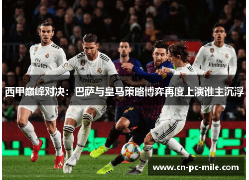 西甲巅峰对决:巴萨与皇马策略博弈再度上演谁主沉浮 西甲巅峰对决:巴萨与皇马策略博弈再度上演谁主沉浮