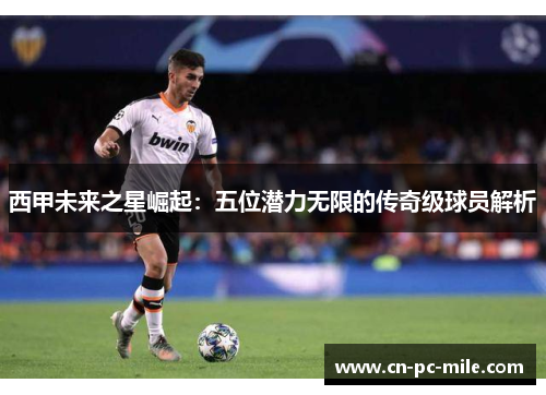 西甲未来之星崛起:五位潜力无限的传奇级球员解析 西甲未来之星崛起:五位潜力无限的传奇级球员解析