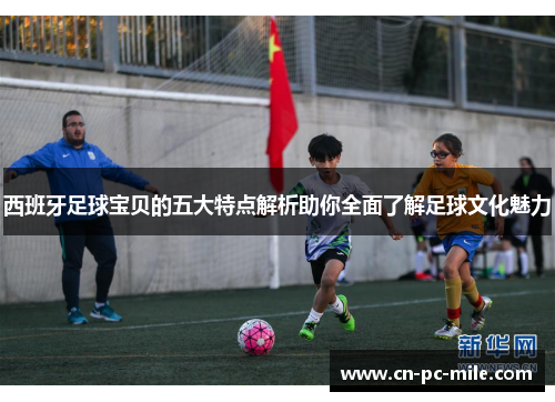 西班牙足球宝贝的五大特点解析助你全面了解足球文化魅力