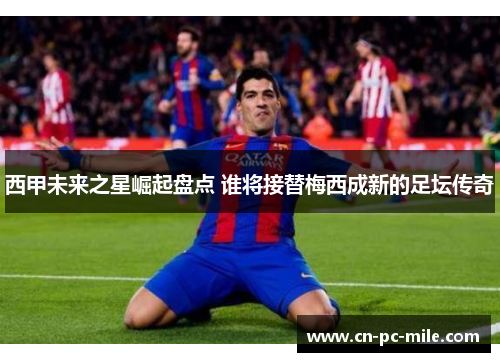 西甲未来之星崛起盘点 谁将接替梅西成新的足坛传奇