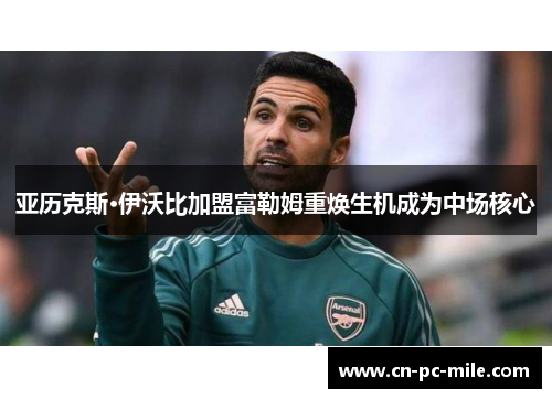 亚历克斯·伊沃比加盟富勒姆重焕生机成为中场核心