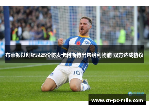 布莱顿以创纪录高价将麦卡利斯特出售给利物浦 双方达成协议