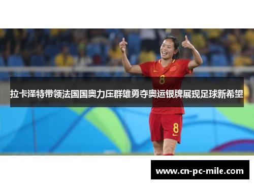 拉卡泽特带领法国国奥力压群雄勇夺奥运银牌展现足球新希望