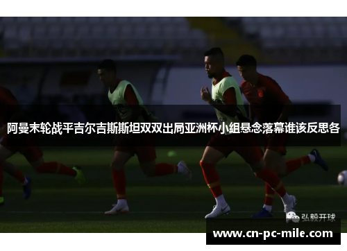 阿曼末轮战平吉尔吉斯斯坦双双出局亚洲杯小组悬念落幕谁该反思各