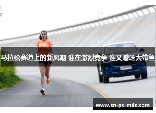 马拉松赛道上的新风潮 谁在激烈竞争 谁又赠送大带鱼