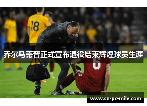 乔尔马蒂普正式宣布退役结束辉煌球员生涯 乔尔马蒂普正式宣布退役结束辉煌球员生涯